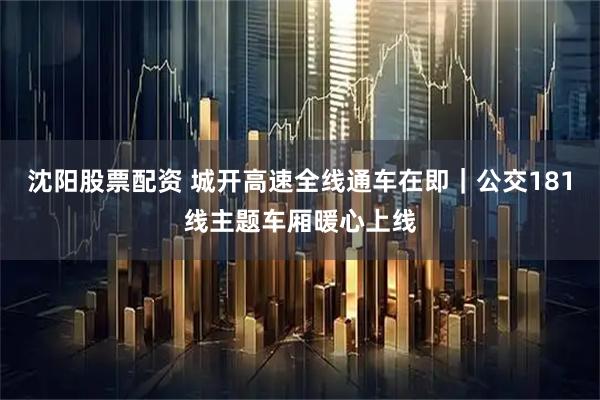 沈阳股票配资 城开高速全线通车在即｜公交181线主题车厢暖心上线