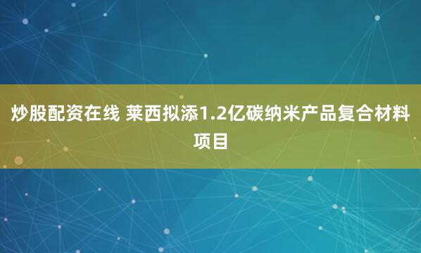 炒股配资在线 莱西拟添1.2亿碳纳米产品复合材料项目