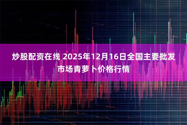 炒股配资在线 2025年12月16日全国主要批发市场青萝卜价格行情