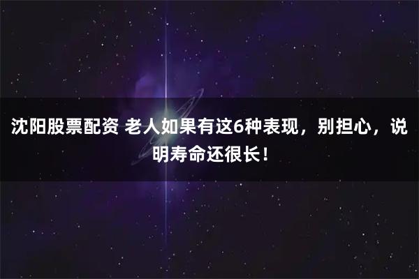 沈阳股票配资 老人如果有这6种表现，别担心，说明寿命还很长！