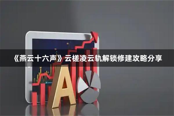 《燕云十六声》云槎凌云轨解锁修建攻略分享