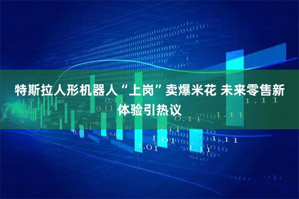 特斯拉人形机器人“上岗”卖爆米花 未来零售新体验引热议