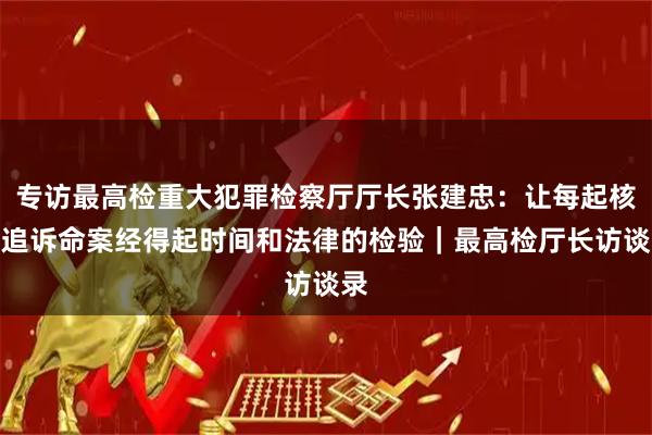 专访最高检重大犯罪检察厅厅长张建忠：让每起核准追诉命案经得起时间和法律的检验｜最高检厅长访谈录
