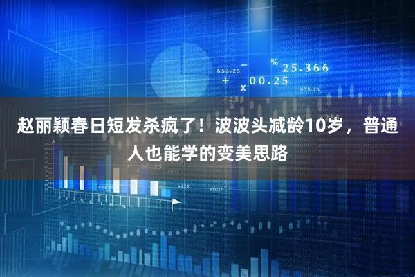 赵丽颖春日短发杀疯了！波波头减龄10岁，普通人也能学的变美思路