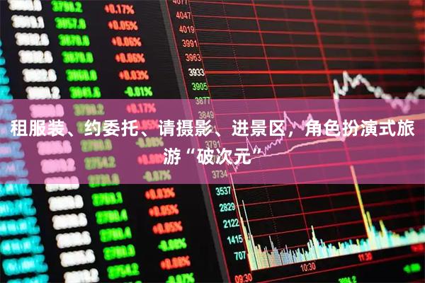 租服装、约委托、请摄影、进景区，角色扮演式旅游“破次元”