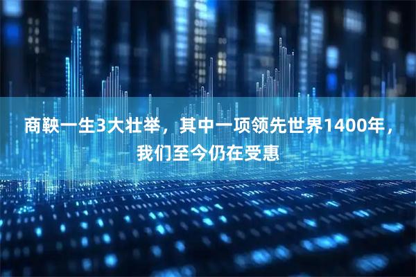 商鞅一生3大壮举，其中一项领先世界1400年，我们至今仍在受惠