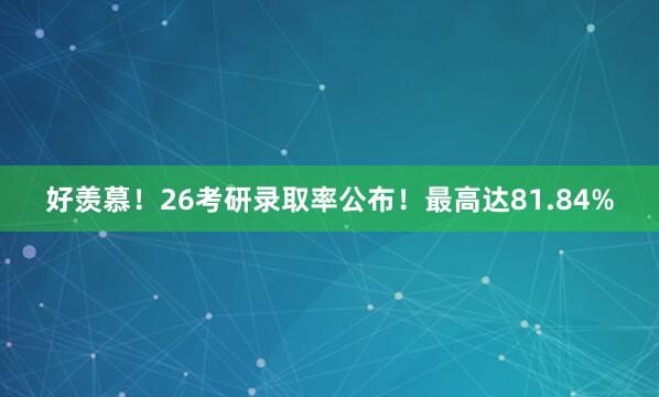 好羡慕!26考研录取率公布!最高达81.84%